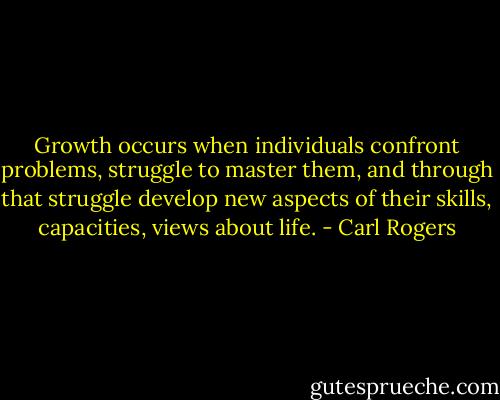 Growth occurs when individuals confront problems, struggle to master them, and through that struggle develop new aspects of their skills, capacities, views about life. - Carl Rogers