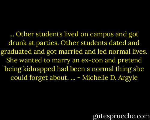 ... Other students lived on campus and got drunk at parties. Other students dated and graduated and got married and led normal lives. She wanted to marry an ex-con and pretend being kidnapped had been a normal thing she could forget about. ... - Michelle D. Argyle