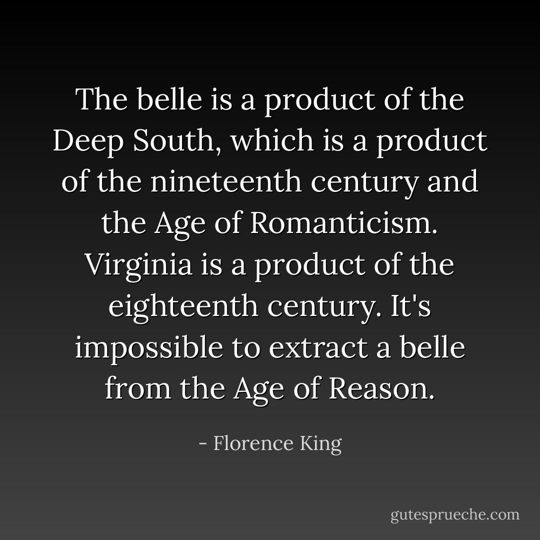 The belle is a product of the Deep South, which is a product of the nineteenth century and the Age of Romanticism. Virginia is a product of the eighteenth century. It's impossible to extract a belle from the Age of Reason. - Florence King