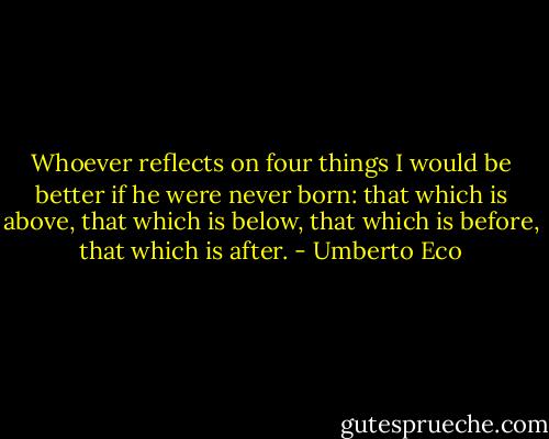 Whoever reflects on four things I would be better if he were never born: that which is above, that which is below, that which is before, that which is after. - Umberto Eco