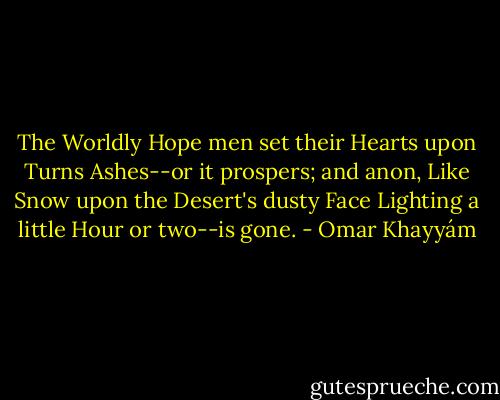 The Worldly Hope men set their Hearts upon Turns Ashes--or it prospers; and anon, Like Snow upon the Desert's dusty Face Lighting a little Hour or two--is gone. - Omar Khayyám