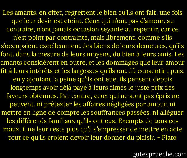 Les amants, en effet, regrettent le bien qu’ils<br />ont fait, une fois que leur désir est éteint. Ceux qui n’ont pas d’amour, au contraire, n’ont<br />jamais occasion seyante au repentir, car ce n’est point par contrainte, mais librement, comme<br />s’ils s’occupaient excellemment des biens de leurs demeures, qu’ils font, dans la mesure de<br />leurs moyens, du bien à leurs amis. Les amants considèrent en outre, et les dommages que<br />leur amour fit à leurs intérêts et les largesses qu’ils ont dû consentir ; puis, en y ajoutant la<br />peine qu’ils ont eue, ils pensent depuis longtemps avoir déjà payé à leurs aimés le juste prix<br />des faveurs obtenues. Par contre, ceux qui ne sont pas épris ne peuvent, ni prétexter les<br />affaires négligées par amour, ni mettre en ligne de compte les souffrances passées, ni alléguer<br />les différends familiaux qu’ils ont eus. Exempts de tous ces maux, il ne leur reste plus qu’à<br />s’empresser de mettre en acte tout ce qu’ils croient devoir leur donner du plaisir. - Plato