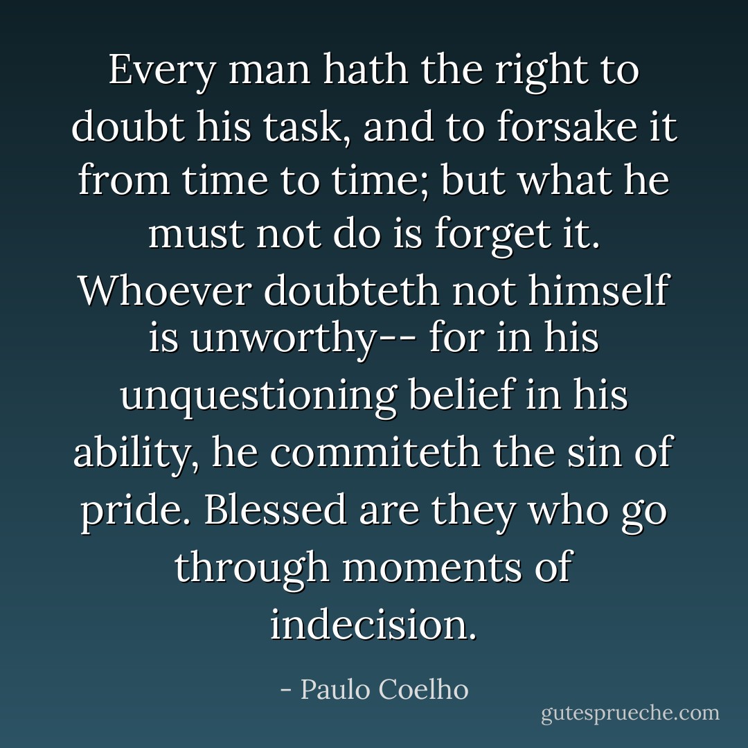 Every man hath the right to doubt his task, and to forsake it from time to time; but what he must not do is forget it. Whoever doubteth not himself is unworthy-- for in his unquestioning belief in his ability, he commiteth the sin of pride. Blessed are they who go through moments of indecision. - Paulo Coelho