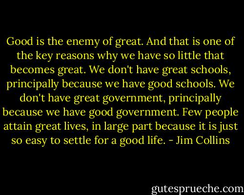 Good is the enemy of great. And that is one of the key reasons why we have so little that becomes great. We don't have great schools, principally because we have good schools. We don't have great government, principally because we have good government. Few people attain great lives, in large part because it is just so easy to settle for a good life. - Jim Collins