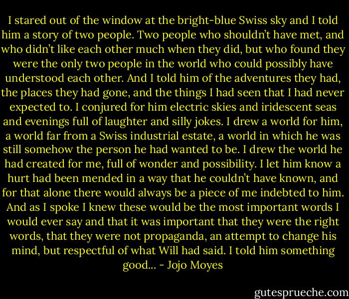 I stared out of the window at the bright-blue Swiss sky and I told him a story of two people. Two people who shouldn’t have met, and who didn’t like each other much when they did, but who found they were the only two people in the world who could possibly have understood each other. And I told him of the adventures they had, the places they had gone, and the things I had seen that I had never expected to. I conjured for him electric skies and iridescent seas and evenings full of laughter and silly jokes. I drew a world for him, a world far from a Swiss industrial estate, a world in which he was still somehow the person he had wanted to be. I drew the world he had created for me, full of wonder and possibility. I let him know a hurt had been mended in a way that he couldn’t have known, and for that alone there would always be a piece of me indebted to him. And as I spoke I knew these would be the most important words I would ever say and that it was important that they were the right words, that they were not propaganda, an attempt to change his mind, but respectful of what Will had said. I told him something good... - Jojo Moyes