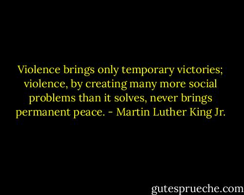 Violence brings only temporary victories; violence, by creating many more social problems than it solves, never brings permanent peace. - Martin Luther King Jr.