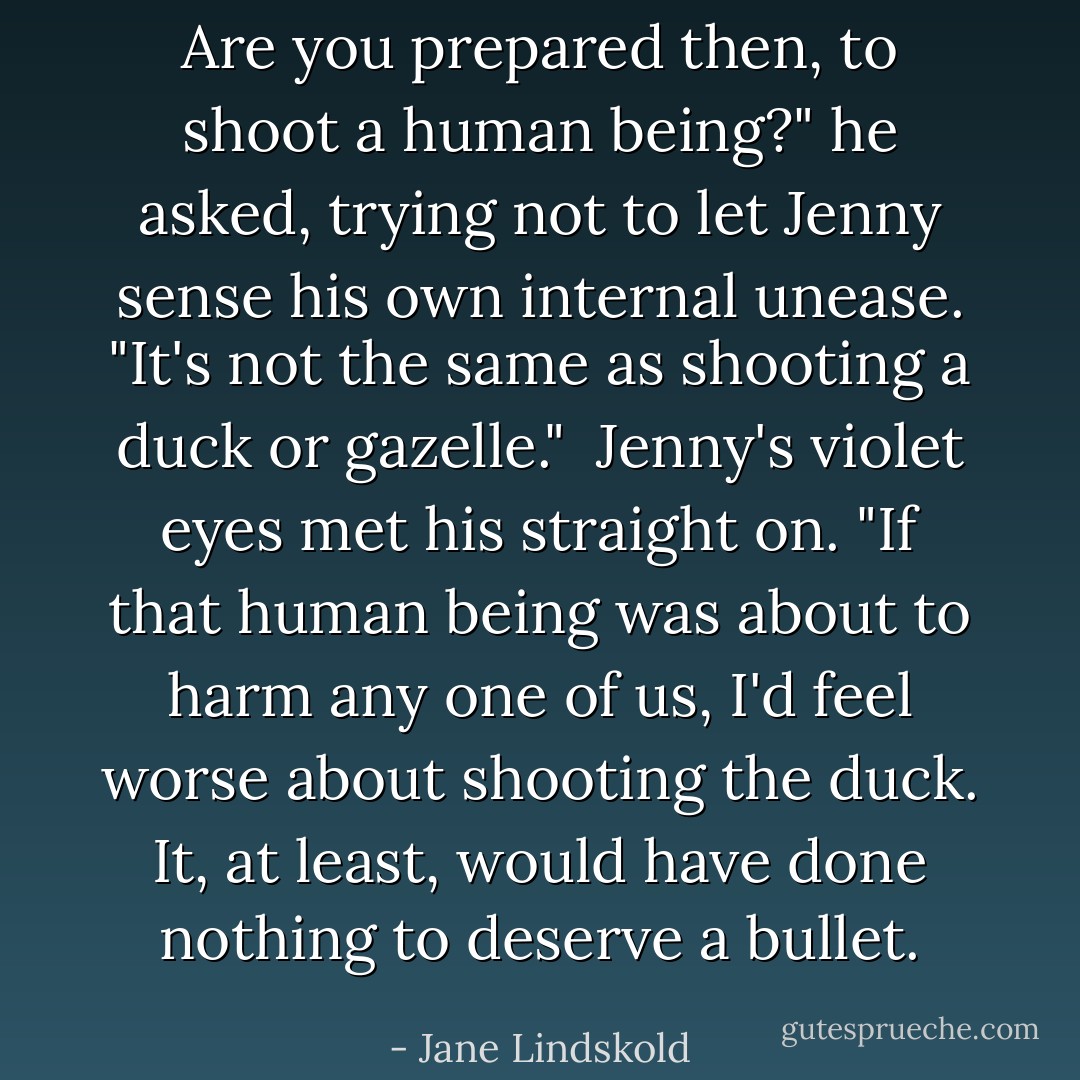 Are you prepared then, to shoot a human being?" he asked, trying not to let Jenny sense his own internal unease. "It's not the same as shooting a duck or gazelle."<br /><br />Jenny's violet eyes met his straight on. "If that human being was about to harm any one of us, I'd feel worse about shooting the duck. It, at least, would have done nothing to deserve a bullet. - Jane Lindskold