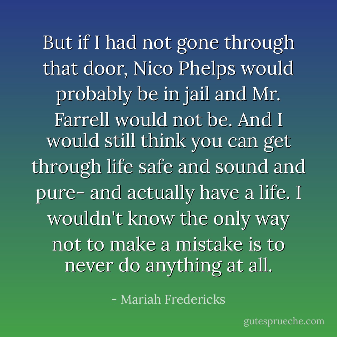 But if I had not gone through that door, Nico Phelps would probably be in jail and Mr. Farrell would not be. And I would still think you can get through life safe and sound and pure- and actually have a life. I wouldn't know the only way not to make a mistake is to never do anything at all. - Mariah Fredericks