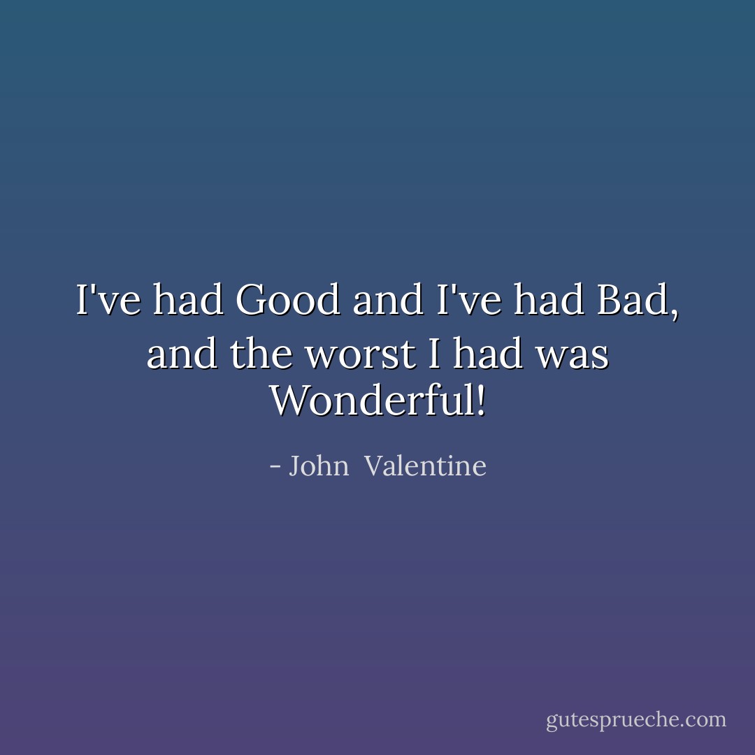 I've had Good and I've had Bad, and the worst I had was Wonderful! - John  Valentine