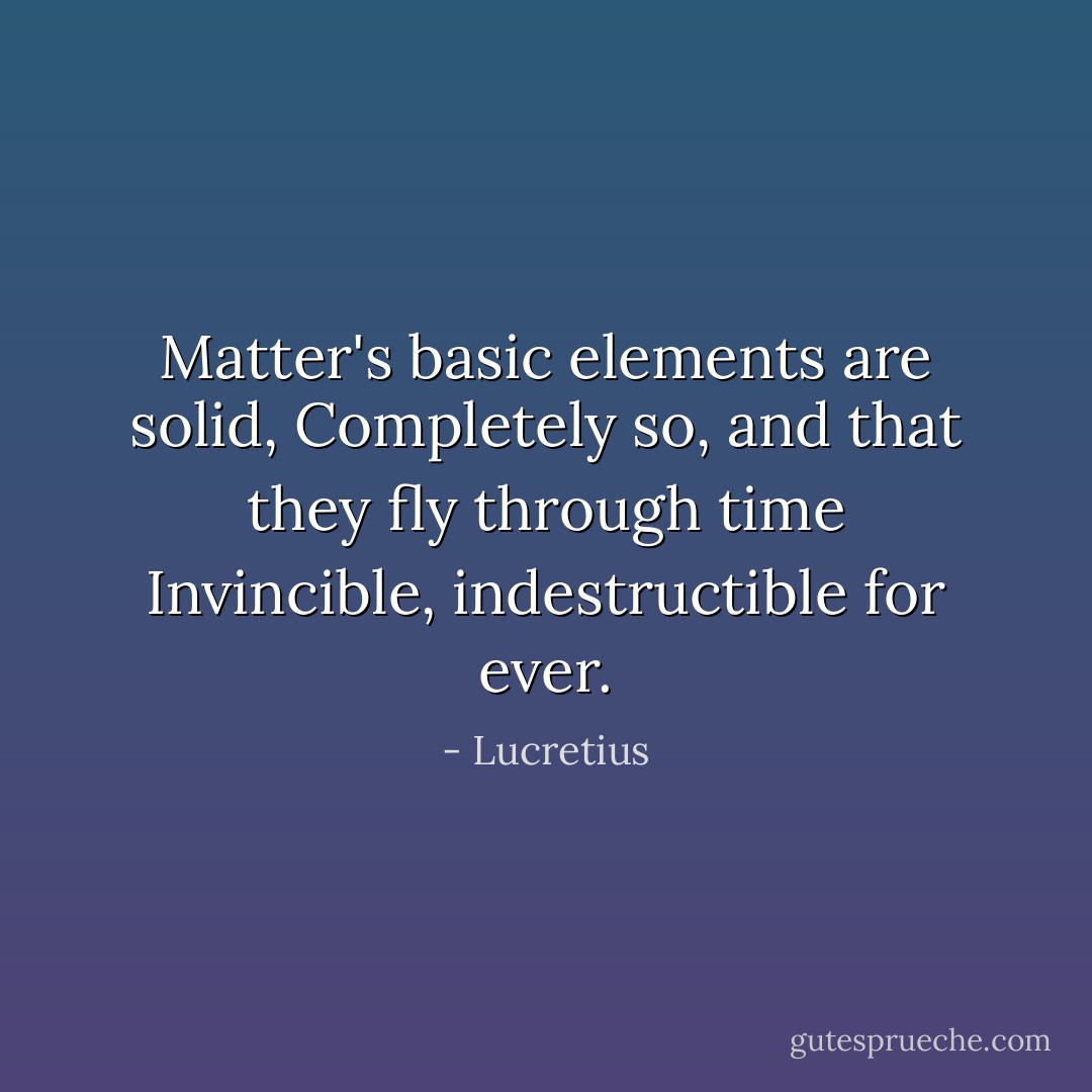 Matter's basic elements are solid,<br />Completely so, and that they fly through time<br />Invincible, indestructible for ever. - Lucretius