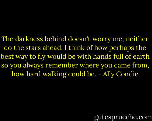 The darkness behind doesn't worry me; neither do the stars ahead. I think of how perhaps the best way to fly would be with hands full of earth so you always remember where you came from, how hard walking could be. - Ally Condie