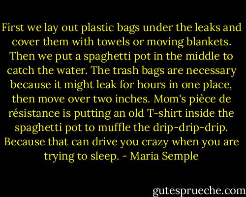 First we lay out plastic bags under the leaks and cover them with towels or moving blankets. Then we put a spaghetti pot in the middle to catch the water. The trash bags are necessary because it might leak for hours in one place, then move over two inches. Mom's pièce de résistance is putting an old T-shirt inside the spaghetti pot to muffle the drip-drip-drip. Because that can drive you crazy when you are trying to sleep. - Maria Semple