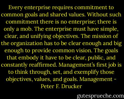 Every enterprise requires commitment to common goals and shared values. Without such commitment there is no enterprise; there is only a mob. The enterprise must have simple, clear, and unifying objectives. The mission of the organization has to be clear enough and big enough to provide common vision. The goals that embody it have to be clear, public, and constantly reaffirmed. Management’s first job is to think through, set, and exemplify those objectives, values, and goals. Management - Peter F. Drucker
