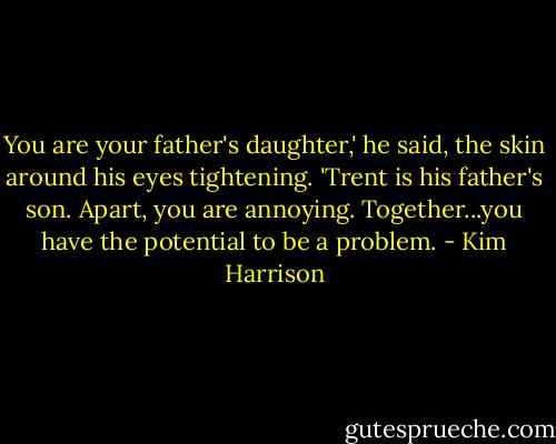 You are your father's daughter,' he said, the skin around his eyes tightening. 'Trent is his father's son. Apart, you are annoying. Together...you have the potential to be a problem. - Kim Harrison