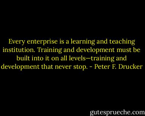 Every enterprise is a learning and teaching institution. Training and development must be built into it on all levels—training and development that never stop. - Peter F. Drucker