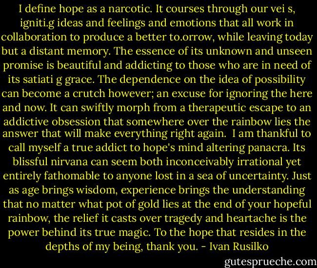 I define hope as a narcotic. It courses through our vei s, igniti.g ideas and feelings and emotions that all work in collaboration to produce a better to.orrow, while leaving today but a distant memory. The essence of its unknown and unseen promise is beautiful and addicting to those who are in need of its satiati g grace.<br />The dependence on the idea of possibility can become a crutch however; an excuse for ignoring the here and now. It can swiftly morph from a therapeutic escape to an addictive obsession that somewhere over the rainbow lies the answer that will make everything right again. <br />I am thankful to call myself a true addict to hope's mind altering panacra. Its blissful nirvana can seem both inconceivably irrational yet entirely fathomable to anyone lost in a sea of uncertainty. Just as age brings wisdom, experience brings the understanding that no matter what pot of gold lies at the end of your hopeful rainbow, the relief it casts over tragedy and heartache is the power behind its true magic.<br />To the hope that resides in the depths of my being, thank you. - Ivan Rusilko