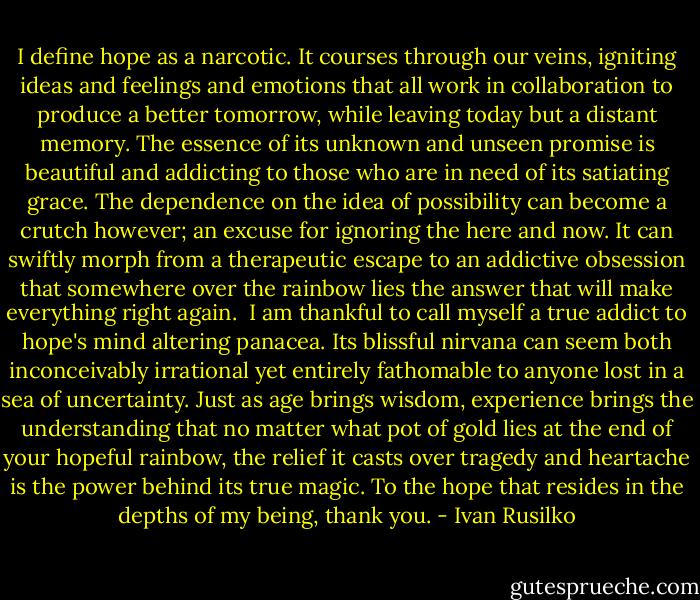 I define hope as a narcotic. It courses through our veins, igniting ideas and feelings and emotions that all work in collaboration to produce a better tomorrow, while leaving today but a distant memory. The essence of its unknown and unseen promise is beautiful and addicting to those who are in need of its satiating grace.<br />The dependence on the idea of possibility can become a crutch however; an excuse for ignoring the here and now. It can swiftly morph from a therapeutic escape to an addictive obsession that somewhere over the rainbow lies the answer that will make everything right again. <br />I am thankful to call myself a true addict to hope's mind altering panacea. Its blissful nirvana can seem both inconceivably irrational yet entirely fathomable to anyone lost in a sea of uncertainty. Just as age brings wisdom, experience brings the understanding that no matter what pot of gold lies at the end of your hopeful rainbow, the relief it casts over tragedy and heartache is the power behind its true magic.<br />To the hope that resides in the depths of my being, thank you. - Ivan Rusilko