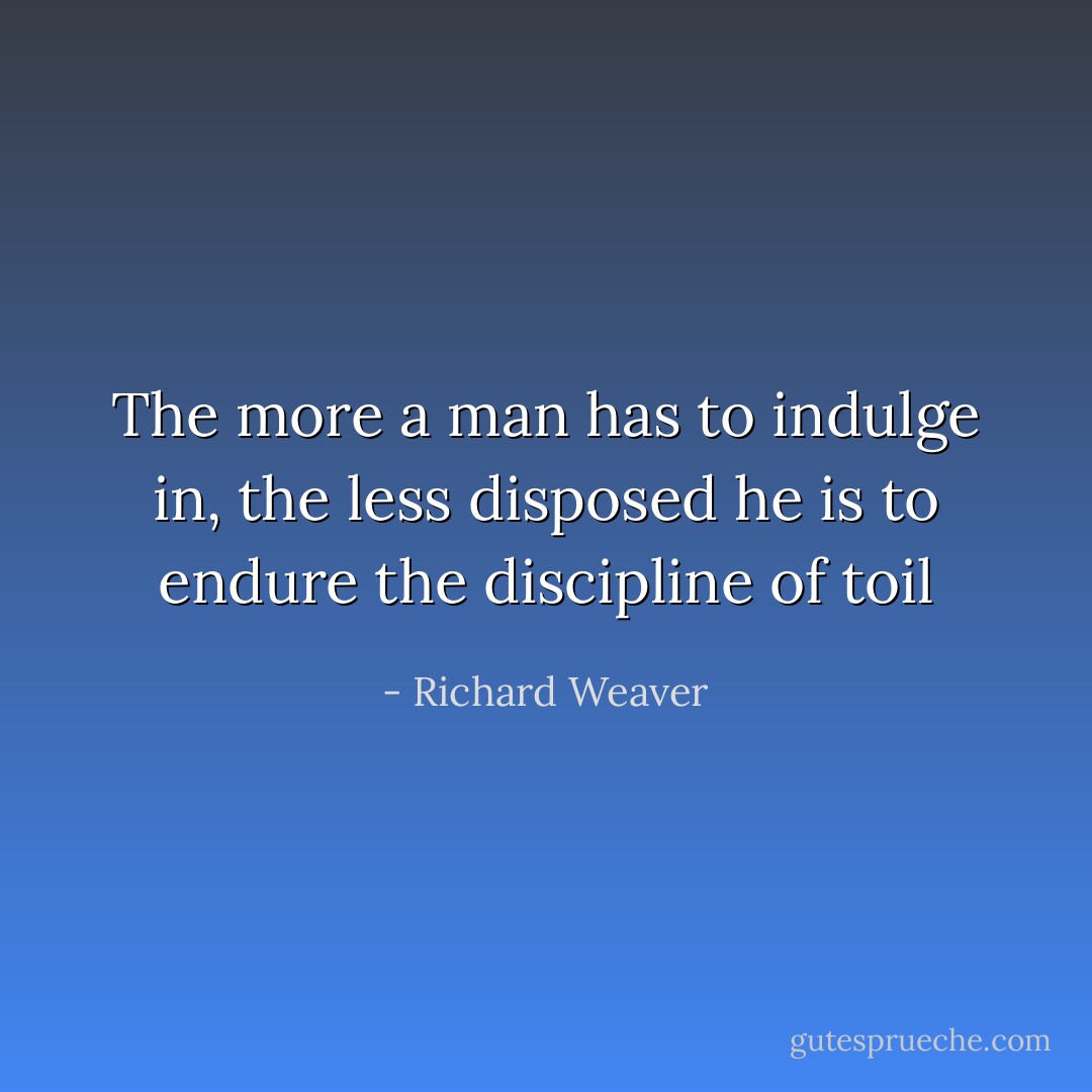 The more a man has to indulge in, the less disposed he is to endure the discipline of toil - Richard Weaver