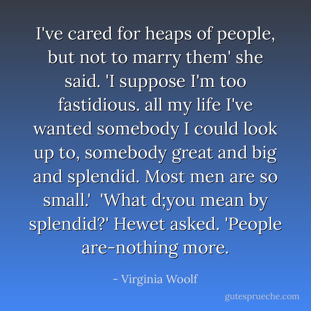I've cared for heaps of people, but not to marry them' she said. 'I suppose I'm too fastidious. all my life I've wanted somebody I could look up to, somebody great and big and splendid. Most men are so small.'<br /><br />'What d;you mean by splendid?' Hewet asked. 'People are-nothing more. - Virginia Woolf