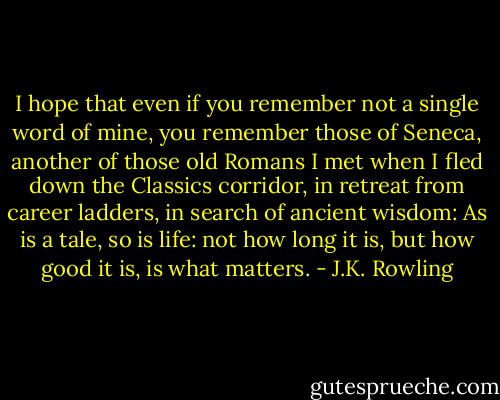 I hope that even if you remember not a single word of mine, you remember those of Seneca, another of those old Romans I met when I fled down the Classics corridor, in retreat from career ladders, in search of ancient wisdom:<br />As is a tale, so is life: not how long it is, but how good it is, is what matters. - J.K. Rowling