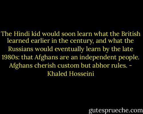 The Hindi kid would soon learn what the British learned earlier in the century, and what the Russians would eventually learn by the late 1980s: that Afghans are an independent people. Afghans cherish custom but abhor rules. - Khaled Hosseini