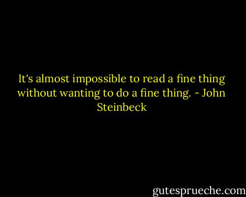 It's almost impossible to read a fine thing without wanting to do a fine thing. - John Steinbeck