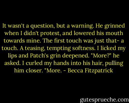 It wasn't a question, but a warning. He grinned when I didn't protest, and lowered his mouth towards mine. The first touch was just that- a touch. A teasing, tempting softness. I licked my lips and Patch's grin deepened. "More?" he asked. I curled my hands into his hair, pulling him closer. "More. - Becca Fitzpatrick