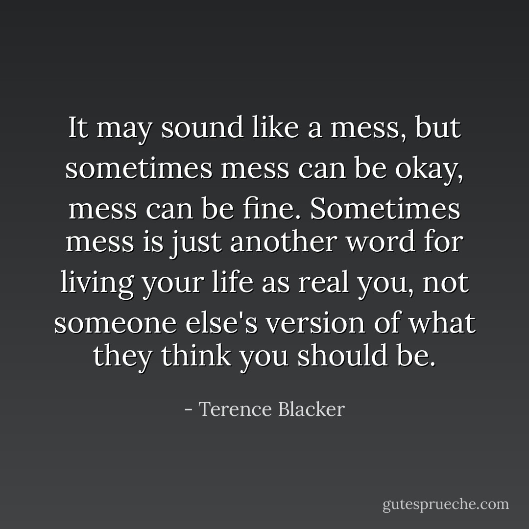 It may sound like a mess, but sometimes mess can be okay, mess can be fine. Sometimes mess is just another word for living your life as real you, not someone else's version of what they think you should be. - Terence Blacker