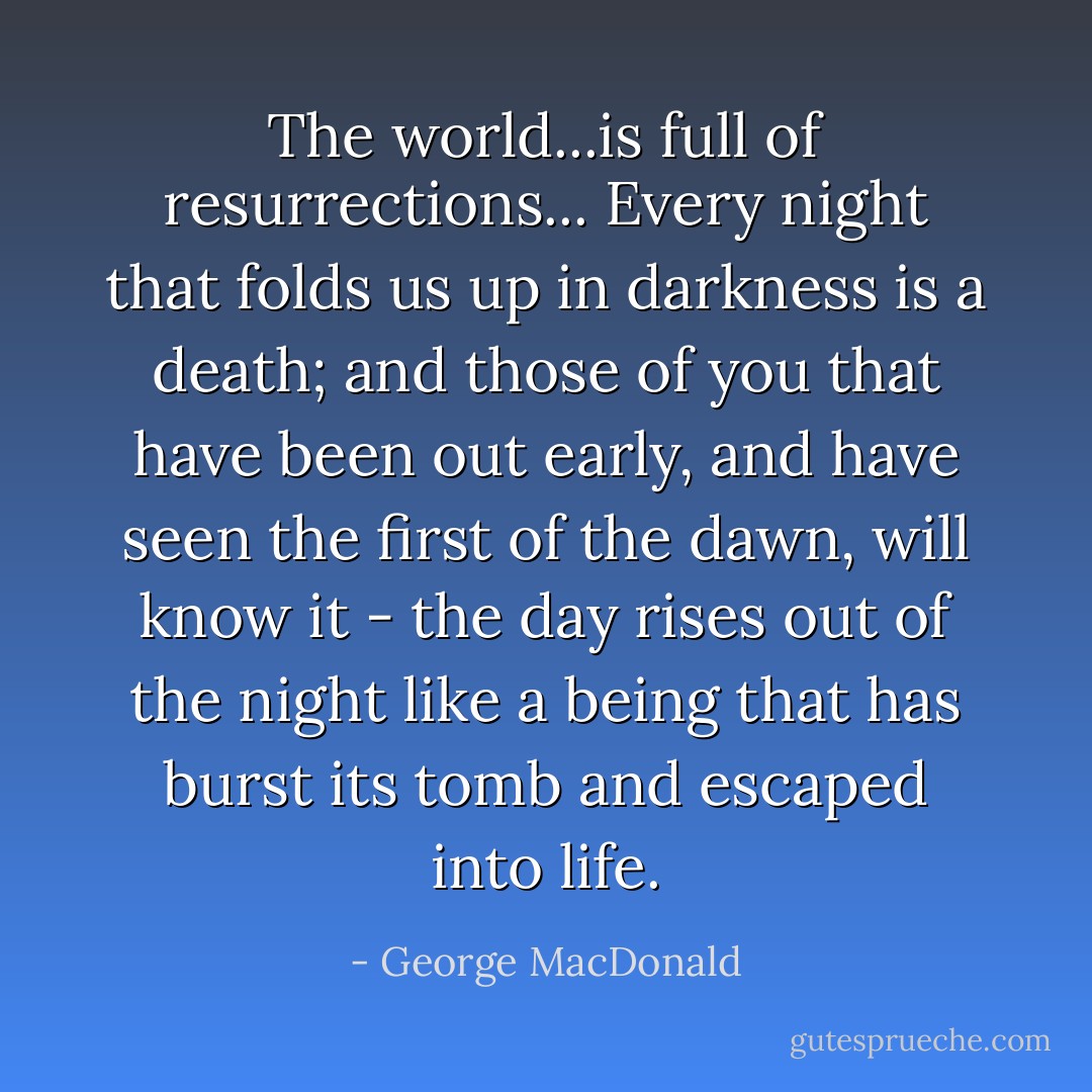 The world...is full of resurrections... Every night that folds us up in darkness is a death; and those of you that have been out early, and have seen the first of the dawn, will know it - the day rises out of the night like a being that has burst its tomb and escaped into life. - George MacDonald