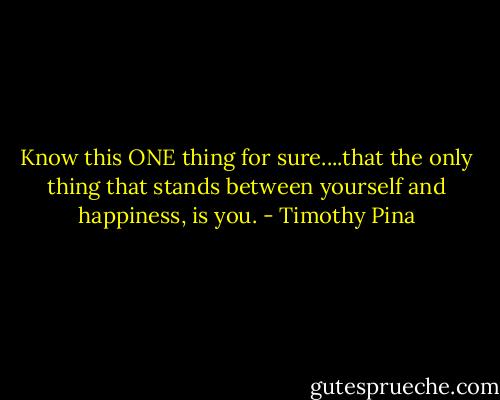 Know this ONE thing for sure....that the only thing that stands between yourself and happiness, is you. - Timothy Pina