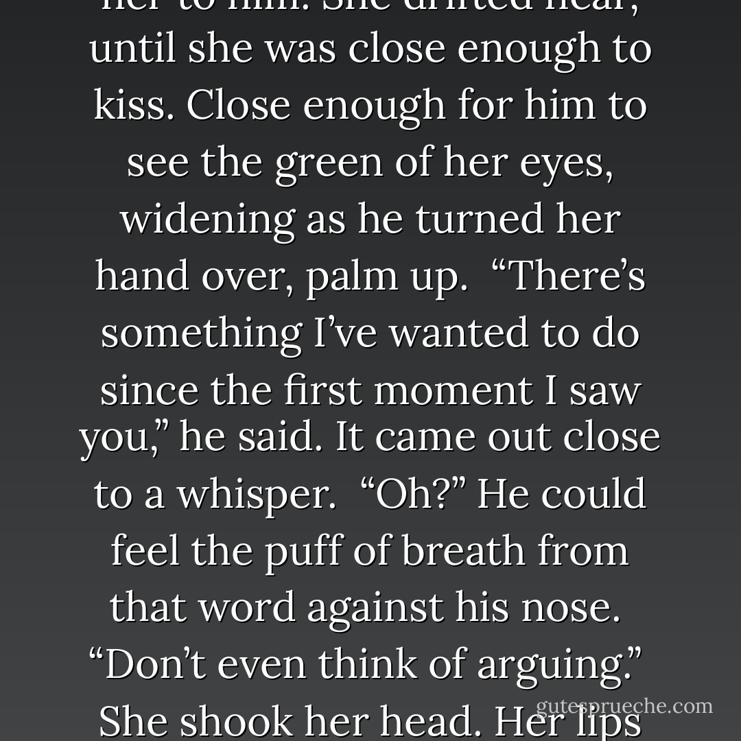 She shouldn’t have been beautiful—she was too forward, too freckled, too thin. Still… Oh, to hell with it all. He wasn’t hungry, anyway. He reached out and took her hand, drawing her to him. She drifted near, until she was close enough to kiss. Close enough for him to see the green of her eyes, widening as he turned her hand over, palm up.<br /><br />“There’s something I’ve wanted to do since the first moment I saw you,” he said. It came out close to a whisper.<br /><br />“Oh?” He could feel the puff of breath from that word against his nose.<br /><br />“Don’t even think of arguing.”<br /><br />She shook her head. Her lips opened, an impossible, inviting fraction.<br /><br />He set the fork in the palm of her hand and closed his fingers tightly around hers. “I want you to eat,” he said. - Courtney Milan