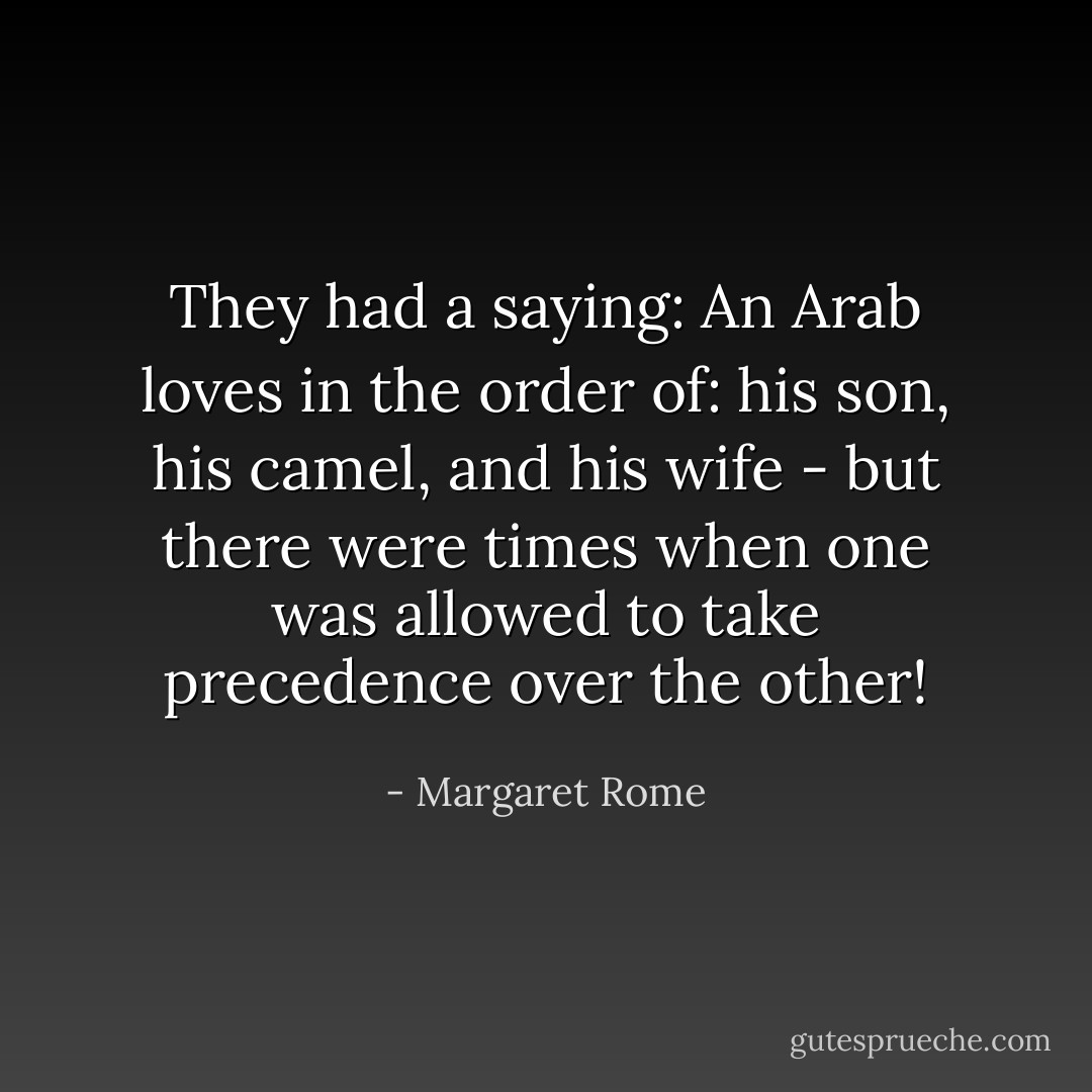 They had a saying: An Arab loves in the order of: his son, his camel, and his wife - but there were times when one was allowed to take precedence over the other! - Margaret Rome