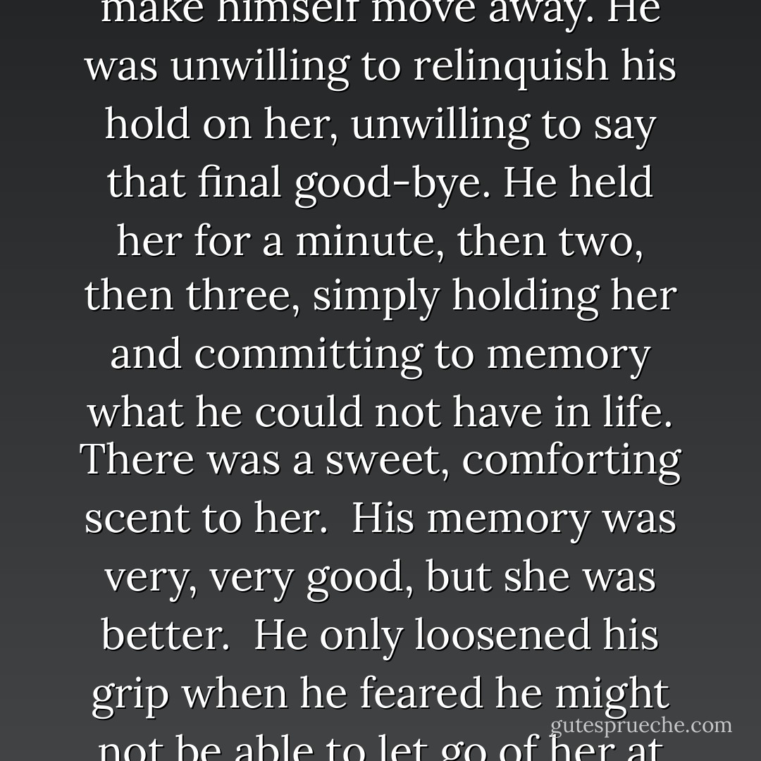 Will I see you at all?”<br /><br />He shook his head. But he couldn’t yet make himself move away. He was unwilling to relinquish his hold on her, unwilling to say that final good-bye. He held her for a minute, then two, then three, simply holding her and committing to memory what he could not have in life. There was a sweet, comforting scent to her.<br /><br />His memory was very, very good, but she was better.<br /><br />He only loosened his grip when he feared he might not be able to let go of her at all. - Courtney Milan