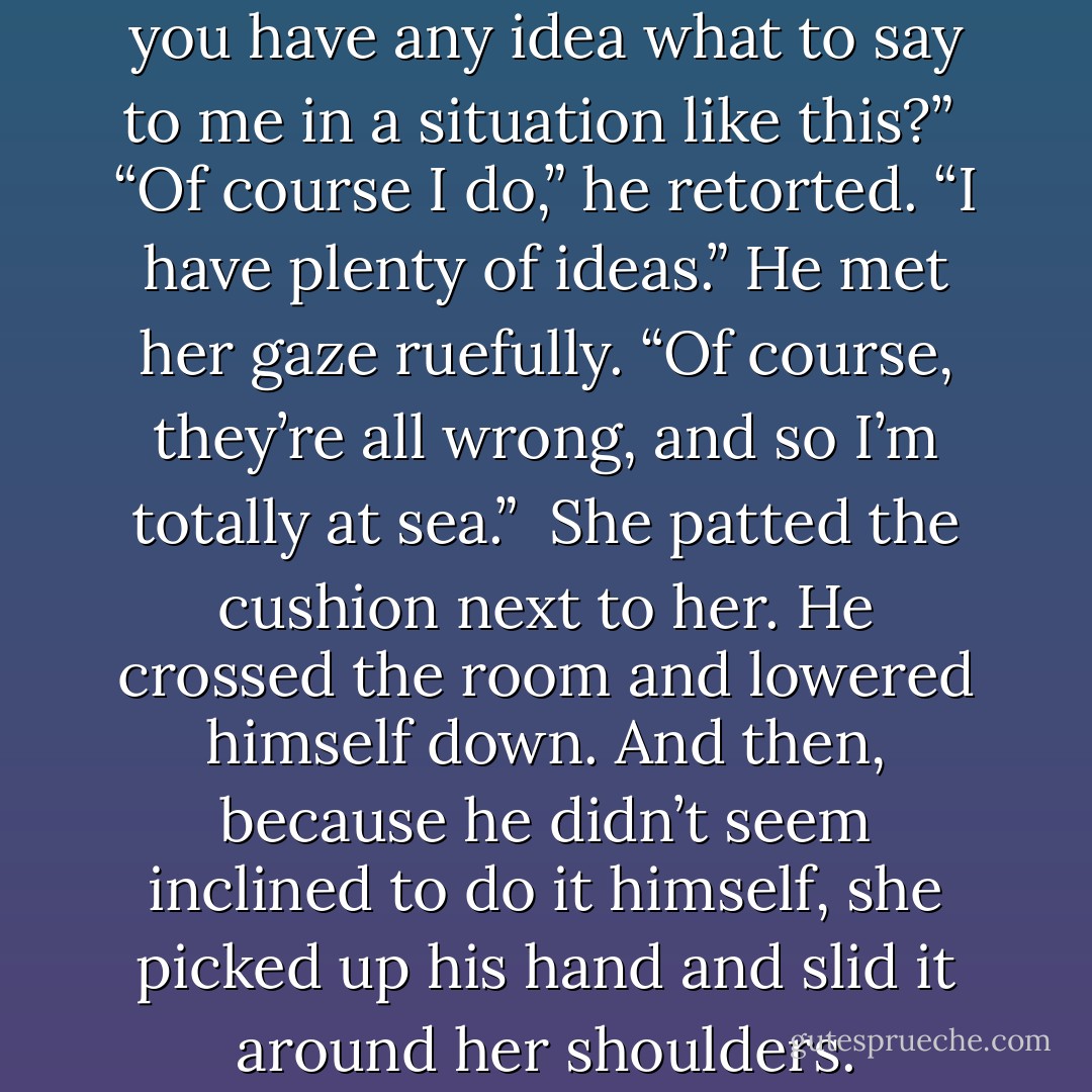 Smite,” she asked softly, “do you have any idea what to say to me in a situation like this?”<br /><br />“Of course I do,” he retorted. “I have plenty of ideas.” He met her gaze ruefully. “Of course, they’re all wrong, and so I’m totally at sea.”<br /><br />She patted the cushion next to her. He crossed the room and lowered himself down. And then, because he didn’t seem inclined to do it himself, she picked up his hand and slid it around her shoulders. - Courtney Milan