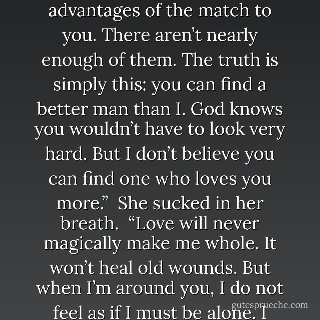 He set his hand over her lips, stopping her words. “I sent you away once.” His fingers trailed down her cheek. “There are some things that cannot be made right by simple apology. It’s not simply marriage I intend. It’s a promise. I will never be without you again.”<br /><br />Her heart thudded wildly in her chest.<br /><br />“I was hoping I could avoid the bit in the proposal where I lay out all the advantages of the match to you. There aren’t nearly enough of them. The truth is simply this: you can find a better man than I. God knows you wouldn’t have to look very hard. But I don’t believe you can find one who loves you more.”<br /><br />She sucked in her breath.<br /><br />“Love will never magically make me whole. It won’t heal old wounds. But when I’m around you, I do not feel as if I must be alone. I smile when you’re in the room and I laugh when you’re happy. I feel as if I’ve come home to you.” He slid his fingers up her arm, around her back. “There isn’t one part of me that you’ve flinched from. I don’t know why you’d marry me, but I know why I’m desperate for you. Nobody else on earth would bring me to myself as you have. - Courtney Milan