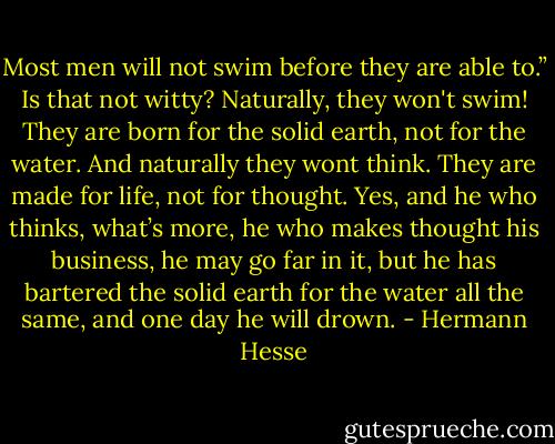 Most men will not swim before they are able to.” Is that not witty? Naturally, they won't swim! They are born for the solid earth, not for the water. And naturally they wont think. They are made for life, not for thought. Yes, and he who thinks, what’s more, he who makes thought his business, he may go far in it, but he has bartered the solid earth for the water all the same, and one day he will drown. - Hermann Hesse