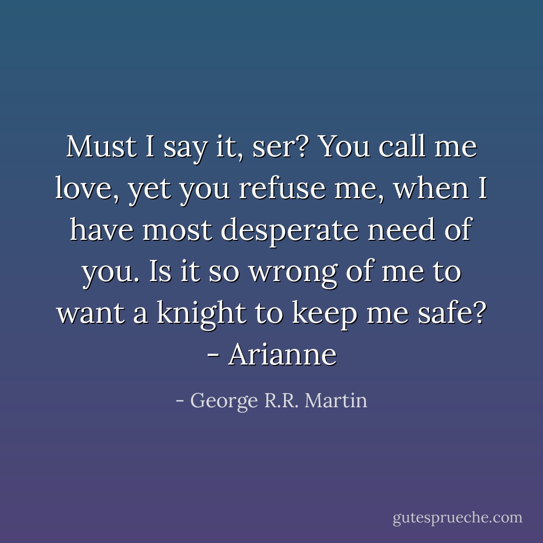 Must I say it, ser? You call me love, yet you refuse me, when I have most desperate need of you. Is it so wrong of me to want a knight to keep me safe? - Arianne - George R.R. Martin