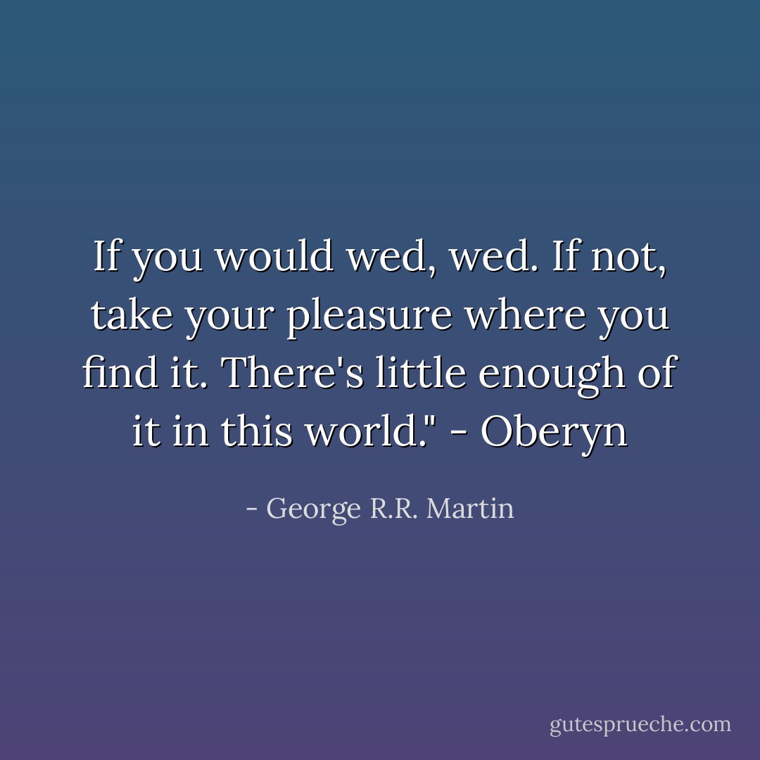 If you would wed, wed. If not, take your pleasure where you find it. There's little enough of it in this world." - Oberyn - George R.R. Martin