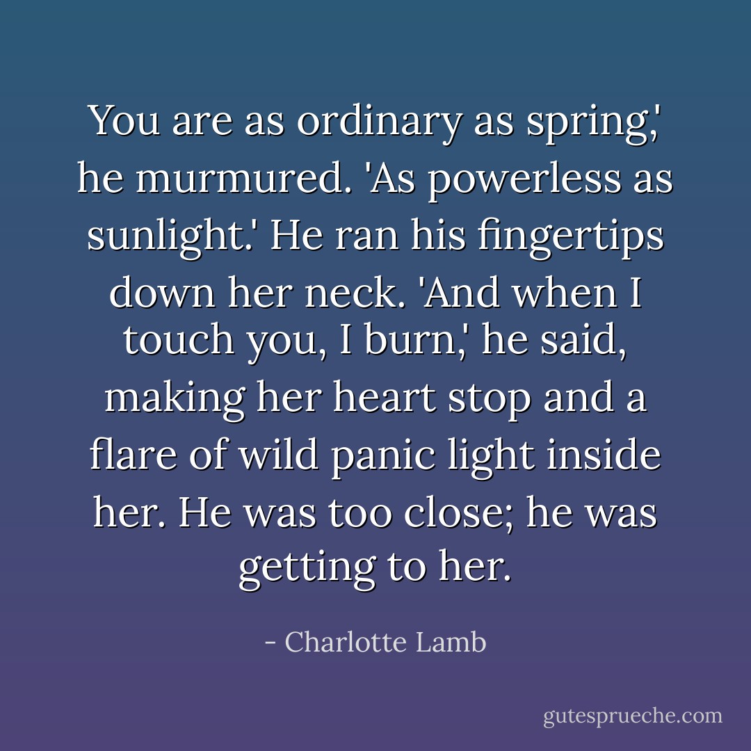 You are as ordinary as spring,' he murmured. 'As powerless as sunlight.' He ran his fingertips down her neck. 'And when I touch you, I burn,' he said, making her heart stop and a flare of wild panic light inside her. He was too close; he was getting to her. - Charlotte Lamb