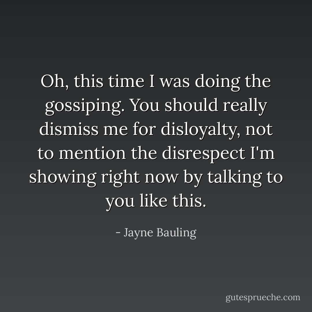 Oh, this time I was doing the gossiping. You should really dismiss me for disloyalty, not to mention the disrespect I'm showing right now by talking to you like this. - Jayne Bauling