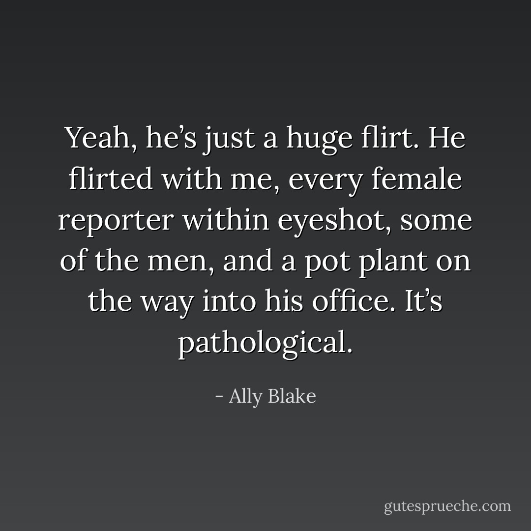 Yeah, he’s just a huge flirt. He flirted with me, every female reporter within eyeshot, some of the men, and a pot plant on the way into his office. It’s pathological. - Ally Blake
