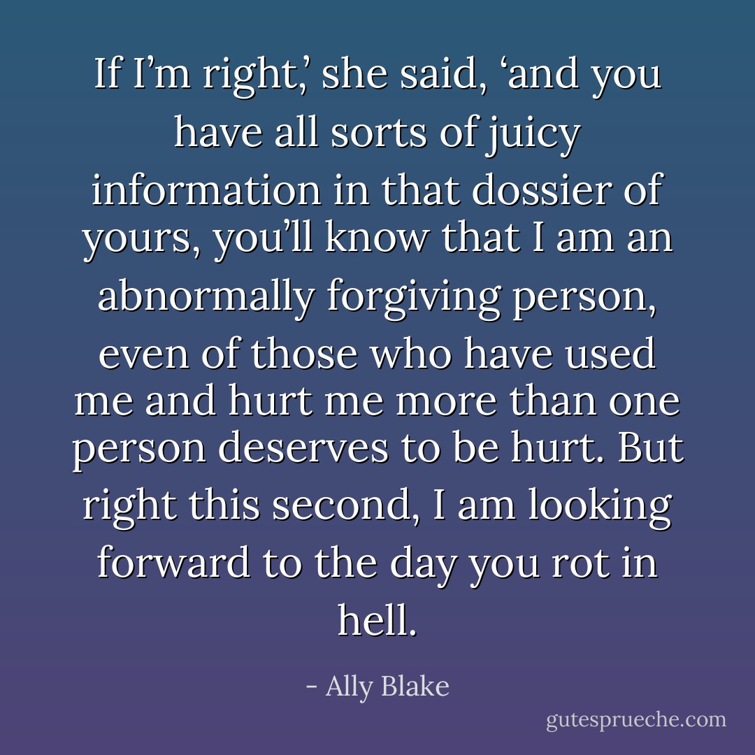 If I’m right,’ she said, ‘and you have all sorts of juicy information in that dossier of yours, you’ll know that I am an abnormally forgiving person, even of those who have used me and hurt me more than one person deserves to be hurt. But right this second, I am looking forward to the day you rot in hell. - Ally Blake