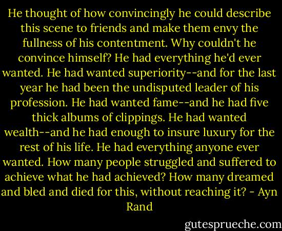 He thought of how convincingly he could describe this scene to friends and make them envy the fullness of his contentment. Why couldn't he convince himself? He had everything he'd ever wanted. He had wanted superiority--and for the last year he had been the undisputed leader of his profession. He had wanted fame--and he had five thick albums of clippings. He had wanted wealth--and he had enough to insure luxury for the rest of his life. He had everything anyone ever wanted. How many people struggled and suffered to achieve what he had achieved? How many dreamed and bled and died for this, without reaching it? - Ayn Rand
