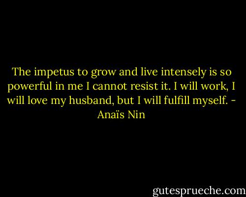 The impetus to grow and live intensely is so powerful in me I cannot resist it. I will work, I will love my husband, but I will fulfill myself. - Anaïs Nin