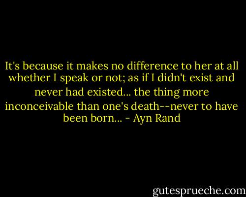 It's because it makes no difference to her at all whether I speak or not; as if I didn't exist and never had existed... the thing more inconceivable than one's death--never to have been born... - Ayn Rand
