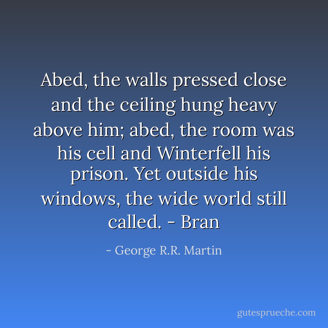 Abed, the walls pressed close and the ceiling hung heavy above him; abed, the room was his cell and Winterfell his prison. Yet outside his windows, the wide world still called. - Bran - George R.R. Martin