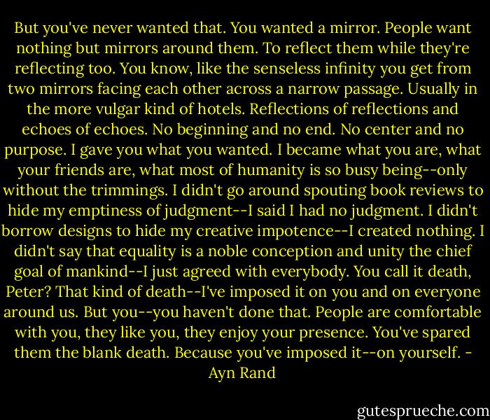 But you've never wanted that. You wanted a mirror. People want nothing but mirrors around them. To reflect them while they're reflecting too. You know, like the senseless infinity you get from two mirrors facing each other across a narrow passage. Usually in the more vulgar kind of hotels. Reflections of reflections and echoes of echoes. No beginning and no end. No center and no purpose. I gave you what you wanted. I became what you are, what your friends are, what most of humanity is so busy being--only without the trimmings. I didn't go around spouting book reviews to hide my emptiness of judgment--I said I had no judgment. I didn't borrow designs to hide my creative impotence--I created nothing. I didn't say that equality is a noble conception and unity the chief goal of mankind--I just agreed with everybody. You call it death, Peter? That kind of death--I've imposed it on you and on everyone around us. But you--you haven't done that. People are comfortable with you, they like you, they enjoy your presence. You've spared them the blank death. Because you've imposed it--on yourself. - Ayn Rand