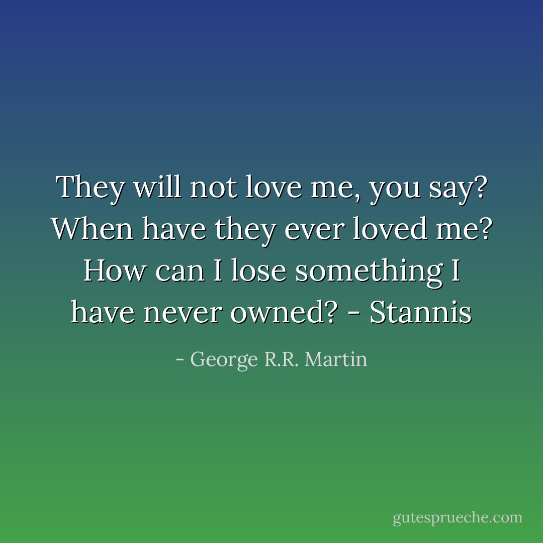 They will not love me, you say? When have they ever loved me? How can I lose something I have never owned? - Stannis - George R.R. Martin