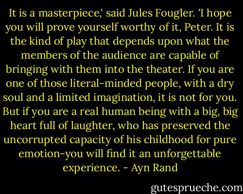 It is a masterpiece,' said Jules Fougler. 'I hope you will prove yourself worthy of it, Peter. It is the kind of play that depends upon what the members of the audience are capable of bringing with them into the theater. If you are one of those literal-minded people, with a dry soul and a limited imagination, it is not for you. But if you are a real human being with a big, big heart full of laughter, who has preserved the uncorrupted capacity of his childhood for pure emotion-you will find it an unforgettable experience. - Ayn Rand