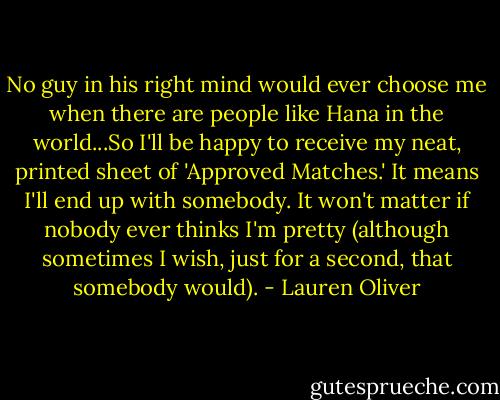 No guy in his right mind would ever choose me when there are people like Hana in the world...So I'll be happy to receive my neat, printed sheet of 'Approved Matches.' It means I'll end up with somebody. It won't matter if nobody ever thinks I'm pretty (although sometimes I wish, just for a second, that somebody would). - Lauren Oliver
